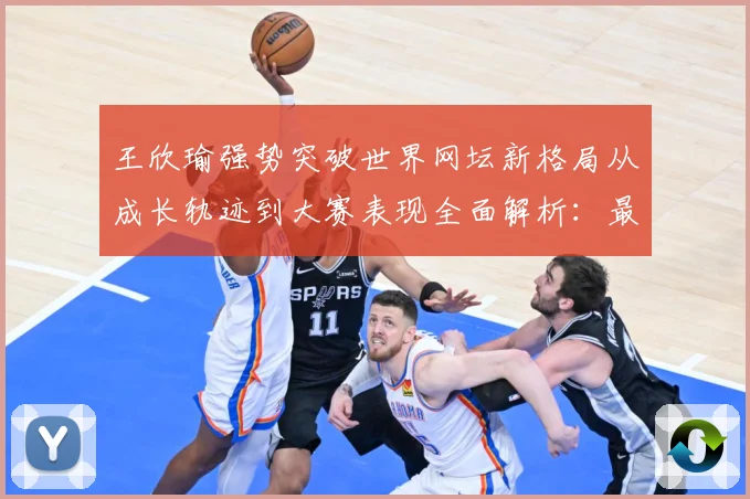 王欣瑜强势突破世界网坛新格局从成长轨迹到大赛表现全面解析：最新赛事动态与深度分析