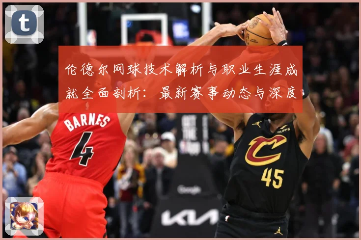 伦德尔网球技术解析与职业生涯成就全面剖析：最新赛事动态与深度分析