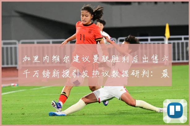 加里内维尔建议曼联胜利后出售六千万镑新援引发热议数据研判：最新赛事动态与深度分析