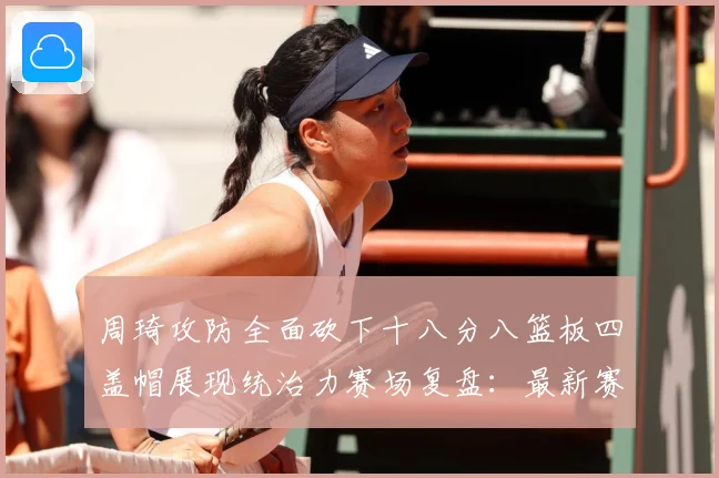 周琦攻防全面砍下十八分八篮板四盖帽展现统治力赛场复盘：最新赛事动态与深度分析