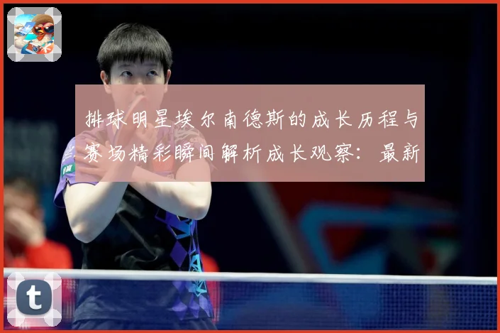 排球明星埃尔南德斯的成长历程与赛场精彩瞬间解析成长观察：最新赛事动态与深度分析
