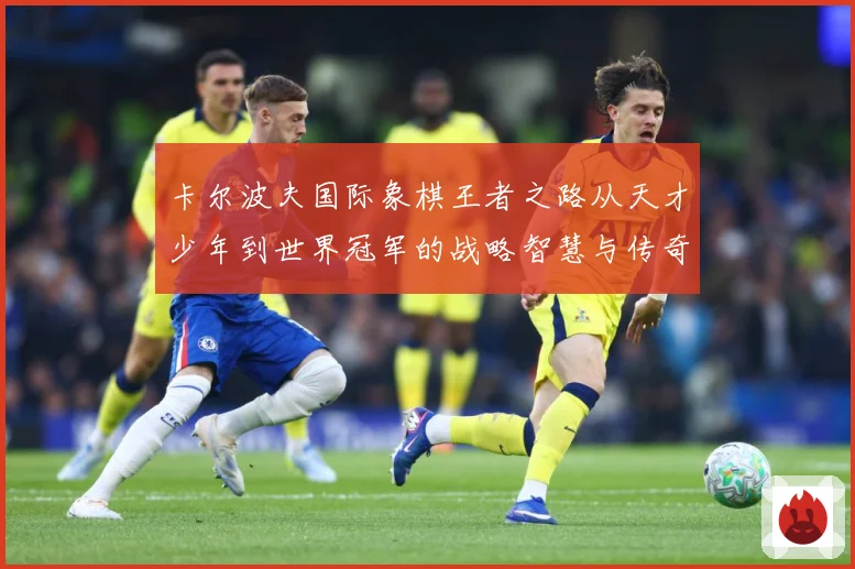 卡尔波夫国际象棋王者之路从天才少年到世界冠军的战略智慧与传奇人生解析：最新赛事动态与深度分析
