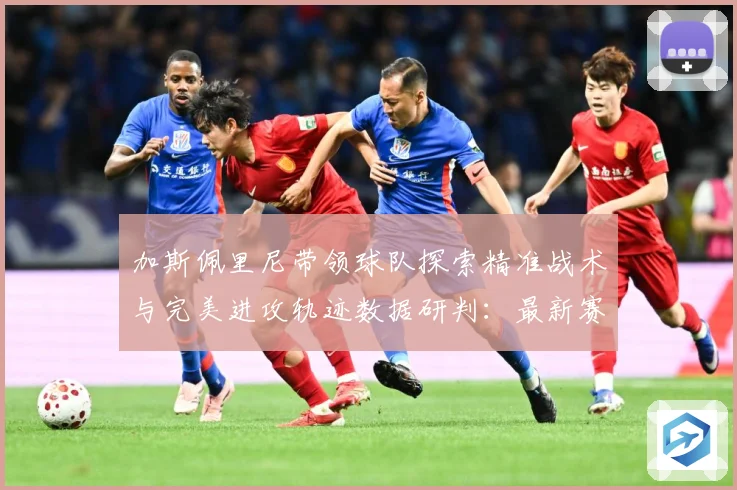 加斯佩里尼带领球队探索精准战术与完美进攻轨迹数据研判：最新赛事动态与深度分析
